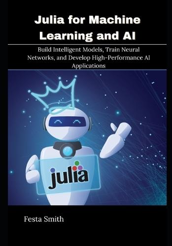 Julia for Machine Learning and AI: Build Intelligent Models, Train Neural Networks, and Develop High-Performance AI Applications