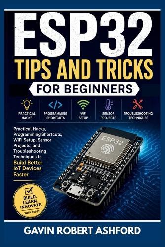 Esp32 Tips and Tricks for Beginners: Practical Hacks, Programming Shortcuts, WiFi Setup, Sensor Projects, and Troubleshooting Techniques to Build Better IoT Devices Faster
