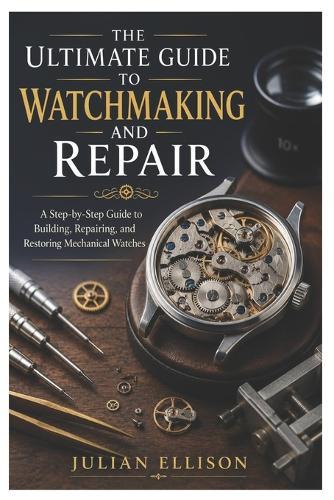 The Ultimate Guide to Watchmaking and Repair: A Step-by-Step Guide to Building, Repairing, and Restoring Mechanical Watches