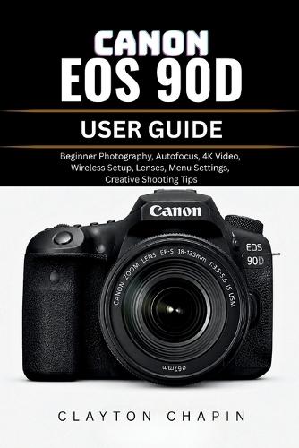 Canon EOS 90d User Guide: Beginner Photography, Autofocus, 4K Video, Wireless Setup, Lenses, Menu Settings, Creative Shooting Tips