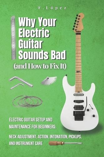 Why Your Electric Guitar Sounds Bad (and How to Fix It): Electric Guitar Setup and Maintenance for Beginners: Neck Adjustment, Action, Intonation, Pickups and Instrument Care
