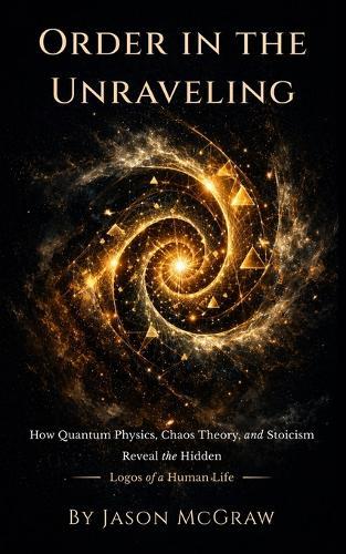 Order In The Unraveling: How Quantum Physics, Chaos Theory, and Stoicism Reveal the Hidden Logos of a Human Life
