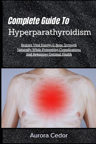 Complete Guide To Hyperparathyroidism: Restore Vital Energy & Bone Strength Naturally While Preventing Complications And Regaining Optimal Health