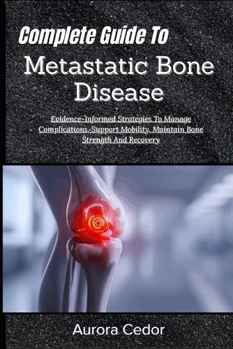 Complete Guide To Metastatic Bone Disease: Evidence-Informed Strategies To Manage Complications, Support Mobility, Maintain Bone Strength And Recovery