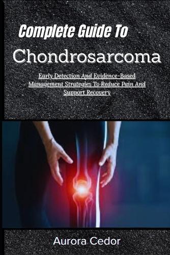 Complete Guide To Chondrosarcoma: Early Detection And Evidence-Based Management Strategies To Reduce Pain And Support Recovery