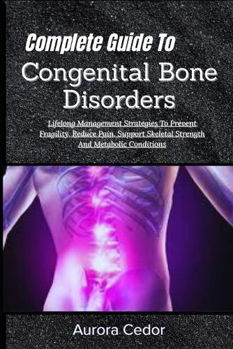 Complete Guide To Congenital Bone Disorders: Lifelong Management Strategies To Prevent Fragility, Reduce Pain, Support Skeletal Strength And Metabolic Conditions