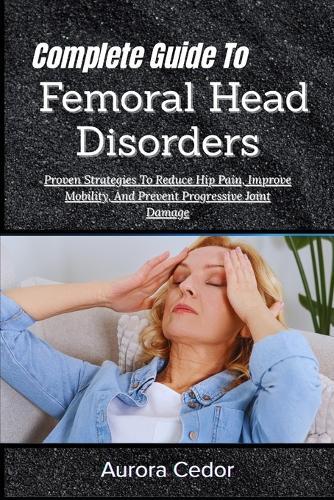 Complete Guide To Femoral Head Disorders: Proven Strategies To Reduce Hip Pain, Improve Mobility, And Prevent Progressive Joint Damage