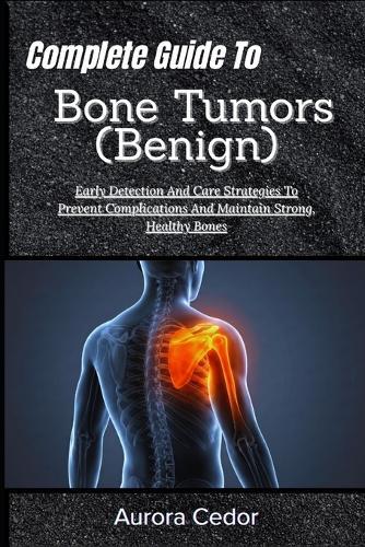 Complete Guide To Bone Tumors (Benign): Early Detection And Care Strategies To Prevent Complications And Maintain Strong, Healthy Bones