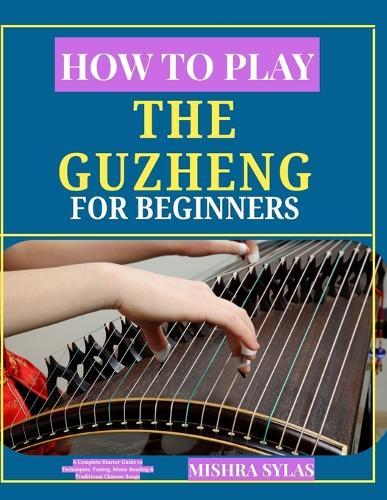 How to Play the Guzheng for Beginners: A Complete Starter Guide to Techniques, Tuning, Music Reading & Traditional Chinese Songs