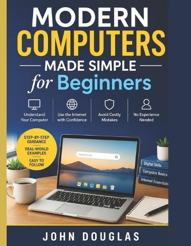 Modern Computers Made Simple for Beginners: A Step-by-Step Guide to Finally Understand Your Computer, Use the Internet with Confidence, and Avoid Costly Mistakes-No Experience Needed