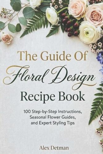 The Guide Of Floral Design Recipe Book: 100 Step-by-Step Instructions, Seasonal Flower Guides, and Expert Styling Tips