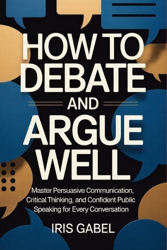 How to Debate and Argue Well: Master Persuasive Communication, Critical Thinking, and Confident Public Speaking for Every Conversation