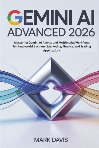 Gemini AI Advanced 2026: Mastering Gemini AI Agents and Multimodal Workflows for Real-World Business, Marketing, Finance, and Trading Applications