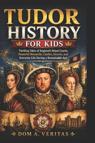 Tudor History for Kids: Thrilling Tales of England's Royal Courts, Powerful Monarchs, Castles, Secrets, and Everyday Life During a Remarkable Age