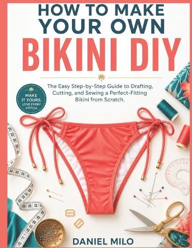 How to Make Your Own Bikini DIY: The Easy Step-by-Step Guide to Drafting, Cutting, and Sewing a Perfect-Fitting Bikini from Scratch - No Experience Required