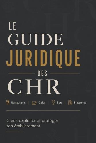 Le Guide Juridique Des Chr: Restaurants, cafés, bars, brasseries Créer, exploiter et protéger son établissement