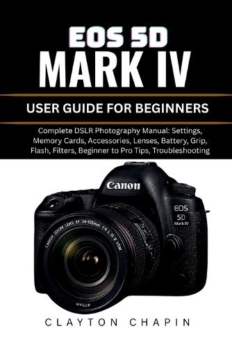 EOS 5d Mark IV User Guide for Beginners: Complete DSLR Photography Manual: Settings, Memory Cards, Accessories, Lenses, Battery, Grip, Flash, Filters, Beginner to Pro Tips, Troubleshooting