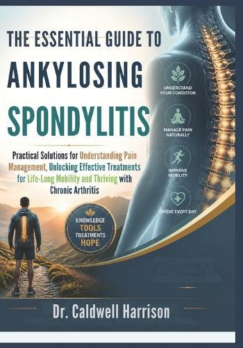 The Essential Guide to Ankylosing Spondylitis: Practical Solutions for Understanding Pain Management, Unlocking Effective Treatments for Life-Long Mobility and Thriving with Chronic Arthritis