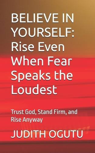 Believe in Yourself: Rise Even When Fear Speaks the Loudest: Trust God, Stand Firm, and Rise Anyway