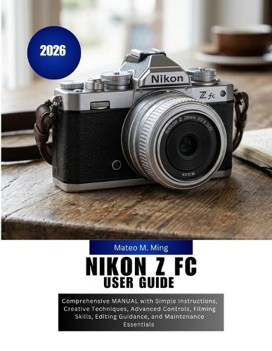 Nikon Z FC User Guide 2026: Comprehensive MANUAL with Simple Instructions, Creative Techniques, Advanced Controls, Filming Skills, Editing Guidance, and Maintenance Essentials