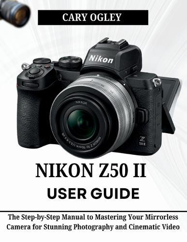 Nikon Z50 II User Guide: The Step-by-Step Manual to Mastering Your Mirrorless Camera for Stunning Photography and Cinematic Video
