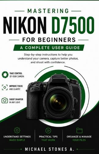 Mastering Nikon D7500 for Beginners: step-by-step instructions to help you understand your camera, capture better photos, and shoot with confidence