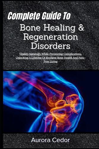 Complete Guide To Bone Healing & Regeneration Disorders: Vitality Naturally While Preventing Complications, Unlocking A Lifetime Of Resilient Bone Health And Pain-Free Living