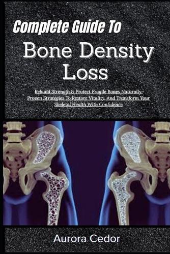 Complete Guide To Bone Density Loss: Rebuild Strength & Protect Fragile Bones Naturally: Proven Strategies To Restore Vitality, And Transform Your Skeletal Health With Confidence