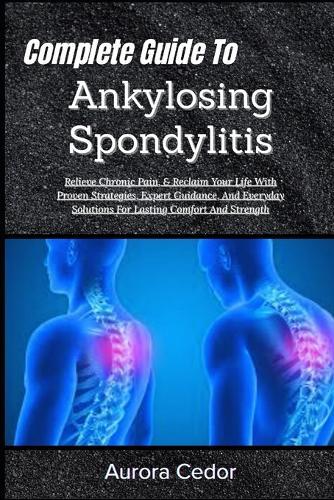 Complete Guide To Ankylosing Spondylitis: Relieve Chronic Pain, & Reclaim Your Life With Proven Strategies, Expert Guidance, And Everyday Solutions For Lasting Comfort And Strength
