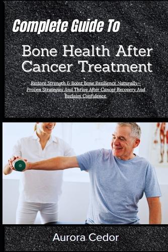 Complete Guide To Bone Health After Cancer Treatment: Restore Strength & Boost Bone Resilience Naturally-Proven Strategies And Thrive After Cancer Recovery And Reclaim Confidence