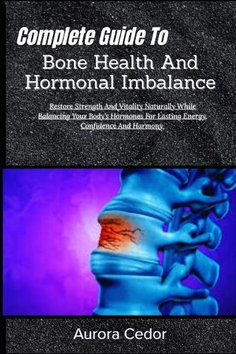 Complete Guide To Bone Health And Hormonal Imbalance: Restore Strength And Vitality Naturally While Balancing Your Body's Hormones For Lasting Energy, Confidence And Harmony