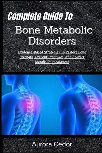Complete Guide To Bone Metabolic Disorders: Evidence-Based Strategies To Restore Bone Strength, Prevent Fractures, And Correct Metabolic Imbalances