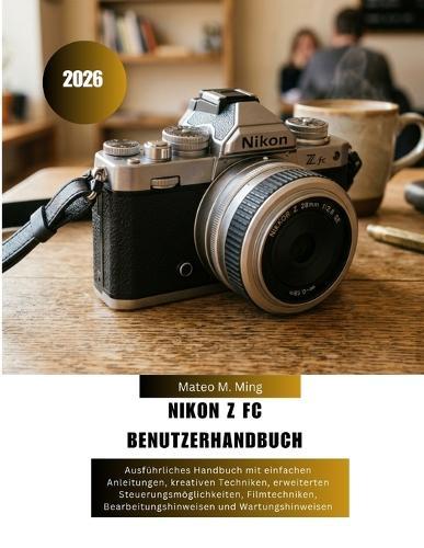 Nikon Z FC Benutzerhandbuch 2026: Ausführliches Handbuch mit einfachen Anleitungen, kreativen Techniken, erweiterten Steuerungsmöglichkeiten, Filmtechniken, Bearbeitungshinweisen und Wartungshinweisen