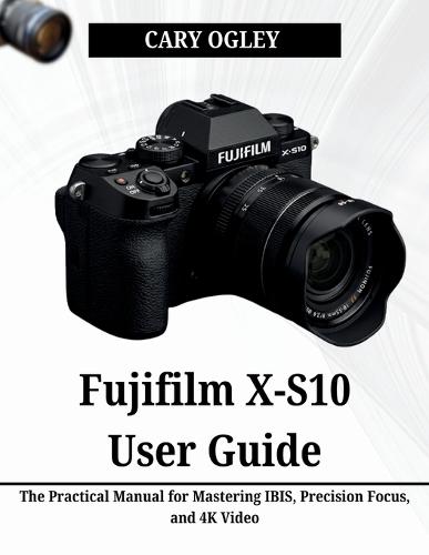 Fujifilm X-S10 User Guide: The Practical Manual for Mastering IBIS, Precision Focus, and 4K Video