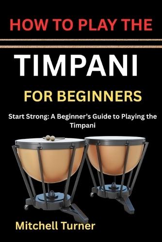 How to Play the Timpani for Beginners: Start Strong: A Beginner's Guide to Playing the Timpani