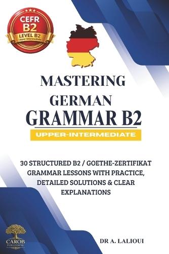 Mastering German Grammar B2: 30 Structured B2 / Goethe-Zertifikat Grammar Lessons with Practice, Detailed Solutions & Clear Explanations