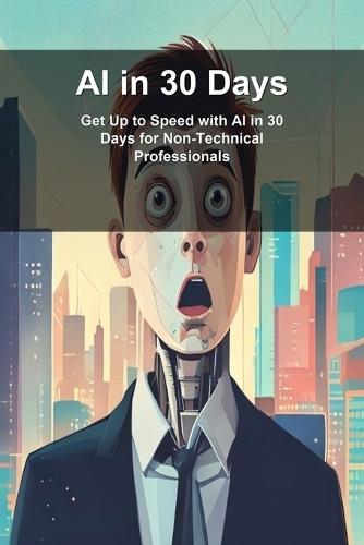 AI in 30 Days: Get Up to Speed with AI in 30 Days for Non-Technical Professionals