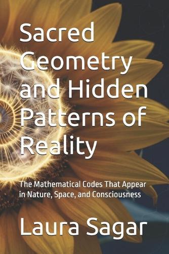 Sacred Geometry and Hidden Patterns of Reality: The Mathematical Codes That Appear in Nature, Space, and Consciousness