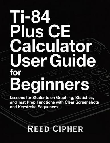 TI-84 Plus CE Calculator User Guide for Beginners: Lessons for Students on Graphing, Statistics, and Test Prep Functions with Clear Screenshots and Keystroke Sequences