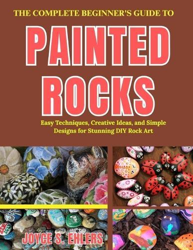 The Complete Beginner's Guide to Painted Rocks: Easy Techniques, Creative Ideas, and Simple Designs for Stunning DIY Rock Art