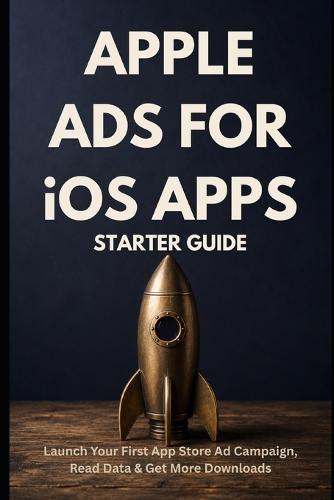 Apple Ads for iOS Apps - Starter Guide: Launch Your First App Store Ad Campaign, Read the Data, and Get More Downloads