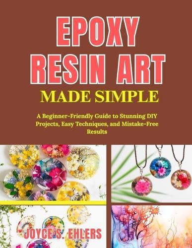 Epoxy Resin Art Made Simple: A Beginner-Friendly Guide to Stunning DIY Projects, Easy Techniques, and Mistake-Free Results