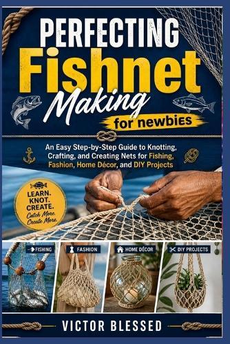 PERFECTING Fishnet Making for newbies: An Easy Step-by-Step Guide to Knotting, Crafting, and Creating Nets for Fishing, Fashion, Home Décor, and DIY Projects