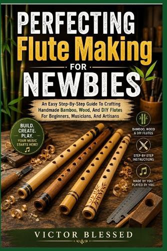 PERFECTING Flute Making FOR NEWBIES: An Easy Step-By-Step Guide To Crafting Handmade Bamboo, Wood, And DIY Flutes For Beginners, Musicians, And Artisans