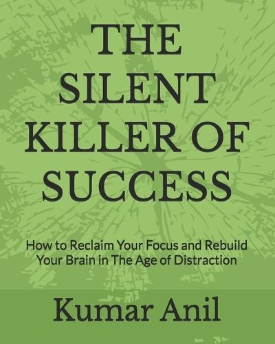 The Silent Killer of Success: How to Reclaim Your Focus and Rebuild Your Brain in The Age of Distraction