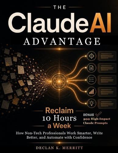 The Claude AI Advantage: Reclaim 10 Hours a Week: How Non-Tech Professionals Work Smarter, Write Better, and Automate with Confidence.