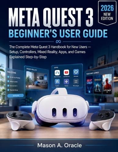 Meta Quest 3 Beginner's User Guide: The Complete Meta Quest 3 Handbook for New Users - Setup, Controllers, Mixed Reality, Apps, and Games Explained Step-by-Step