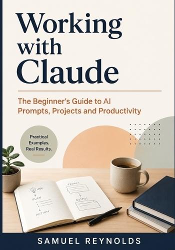Working with Claude: The Beginner's Guide to AI Prompts, Projects, and Productivity for Professionals, Students, and Everyday Users