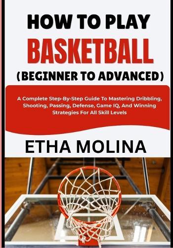 How to Play Basketball (Beginner to Advanced): A Complete Step-By-Step Guide To Mastering Dribbling, Shooting, Passing, Defense, Game IQ, And Winning Strategies For All Skill Levels