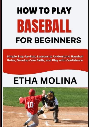 How to Play Baseball for Beginners: Simple Step-by-Step Lessons to Understand Baseball Rules, Develop Core Skills, and Play with Confidence